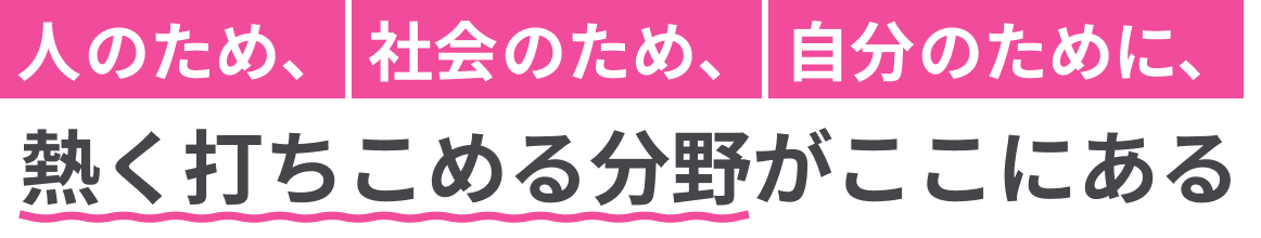 人のため、社会のため、自分のために、熱く打ち込める分野がここにある